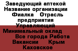 Заведующий аптекой › Название организации ­ Фиалка › Отрасль предприятия ­ Управляющий › Минимальный оклад ­ 50 000 - Все города Работа » Вакансии   . Крым,Каховское